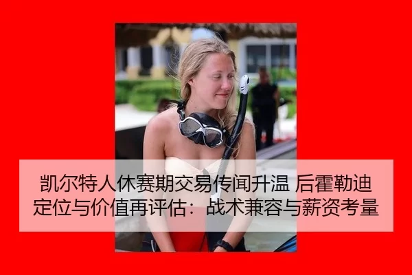 凯尔特人休赛期交易传闻升温 后霍勒迪定位与价值再评估：战术兼容与薪资考量