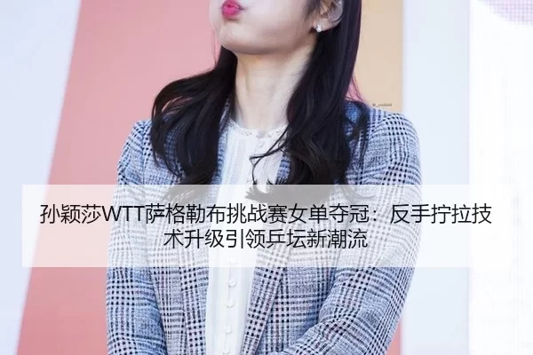 孙颖莎WTT萨格勒布挑战赛女单夺冠：反手拧拉技术升级引领乒坛新潮流
